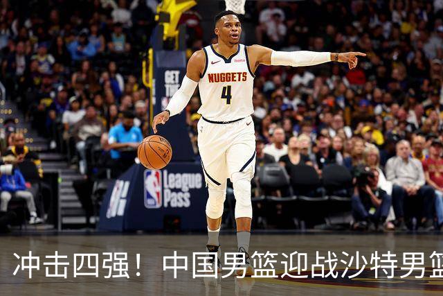 冲击四强！中国男篮迎战沙特男篮，三大策略助力大胜