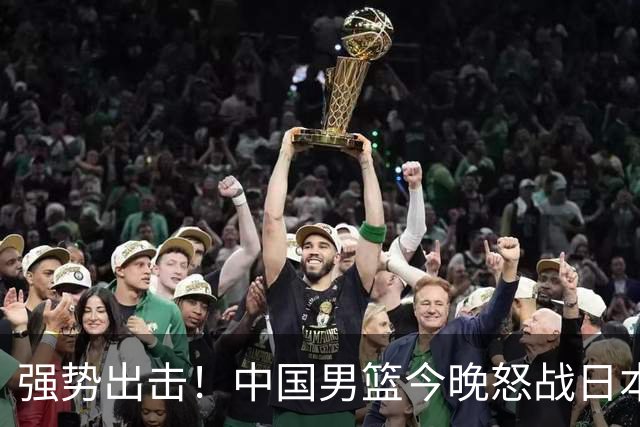 强势出击！中国男篮今晚怒战日本，郭士强仅剩9名徒弟！